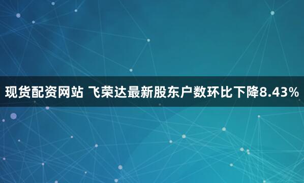 现货配资网站 飞荣达最新股东户数环比下降8.43%