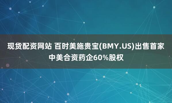 现货配资网站 百时美施贵宝(BMY.US)出售首家中美合资药企60%股权