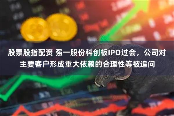 股票股指配资 强一股份科创板IPO过会，公司对主要客户形成重大依赖的合理性等被追问