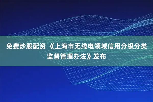 免费炒股配资 《上海市无线电领域信用分级分类监督管理办法》发布