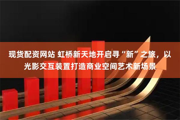 现货配资网站 虹桥新天地开启寻“新”之旅，以光影交互装置打造商业空间艺术新场景
