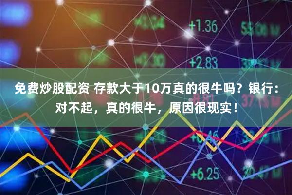 免费炒股配资 存款大于10万真的很牛吗？银行：对不起，真的很牛，原因很现实！