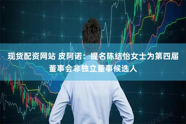 现货配资网站 皮阿诺：提名陈结怡女士为第四届董事会非独立董事候选人