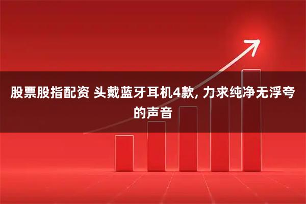 股票股指配资 头戴蓝牙耳机4款, 力求纯净无浮夸的声音