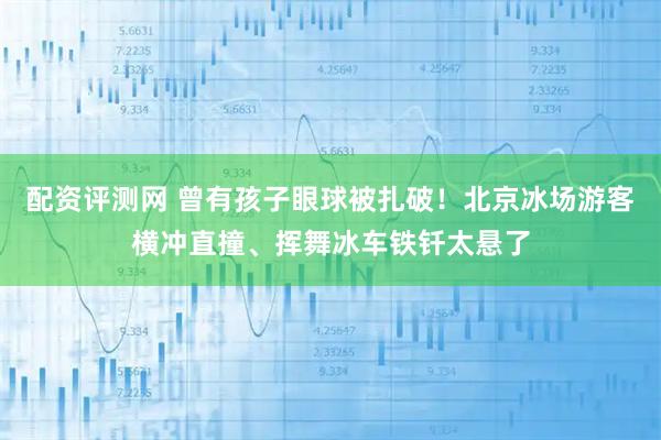 配资评测网 曾有孩子眼球被扎破！北京冰场游客横冲直撞、挥舞冰车铁钎太悬了