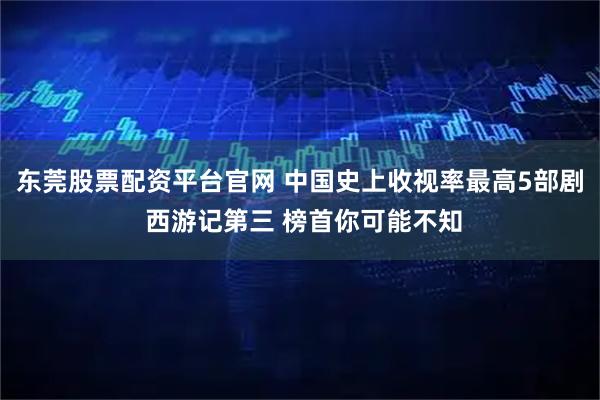 东莞股票配资平台官网 中国史上收视率最高5部剧 西游记第三 榜首你可能不知