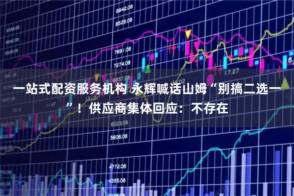 一站式配资服务机构 永辉喊话山姆“别搞二选一”！供应商集体回应：不存在