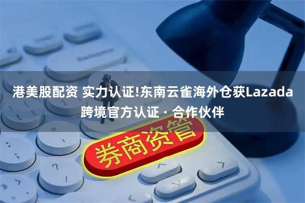 港美股配资 实力认证!东南云雀海外仓获Lazada跨境官方认证 · 合作伙伴