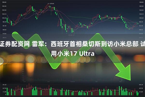 证券配资网 雷军：西班牙首相桑切斯到访小米总部 试用小米17 Ultra