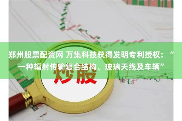郑州股票配资网 万集科技获得发明专利授权：“一种辐射传输复合结构、玻璃天线及车辆”